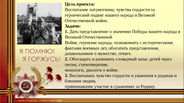 Цель проекта:  Воспитание патриотизма, чувства гордости за героический подвиг нашего народа в Великой Отечественной войне.  Задачи:  1. Дать представление о значении Победы нашего народа в Великой Отечественной  Войне, героизме народа, познакомить с историческими фактами военных лет, обогатить представления, дошкольников о мужестве, отваге.  2. Обогащать и развивать словарный запас детей через песни, стихотворения,  монологи, диалоги о войне.  3. Воспитывать чувство гордости и уважения к родным и близким людям,  принимавшим участие в сражениях за Родину. 