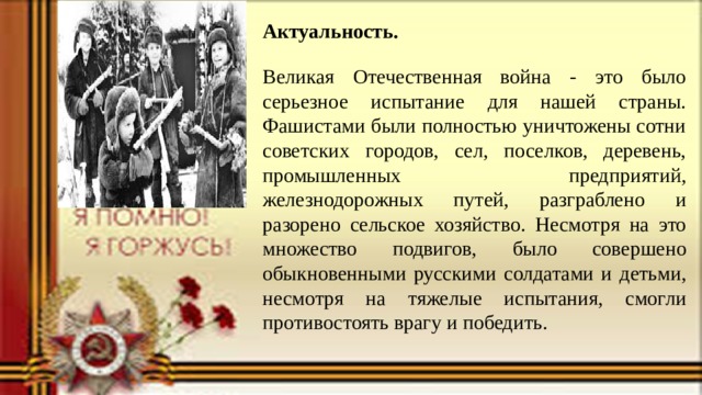 Актуальность.   Великая Отечественная война - это было серьезное испытание для нашей страны. Фашистами были полностью уничтожены сотни советских городов, сел, поселков, деревень, промышленных предприятий, железнодорожных путей, разграблено и разорено сельское хозяйство. Несмотря на это  множество подвигов, было совершено обыкновенными русскими солдатами и детьми, несмотря на тяжелые испытания, смогли противостоять врагу и победить. 