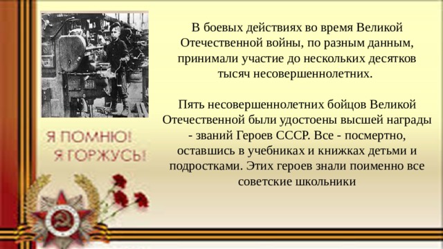 В боевых действиях во время Великой Отечественной войны, по разным данным, принимали участие до нескольких десятков тысяч несовершеннолетних.     Пять несовершеннолетних бойцов Великой Отечественной были удостоены высшей награды - званий Героев СССР. Все - посмертно, оставшись в учебниках и книжках детьми и подростками. Этих героев знали поименно все советские школьники   