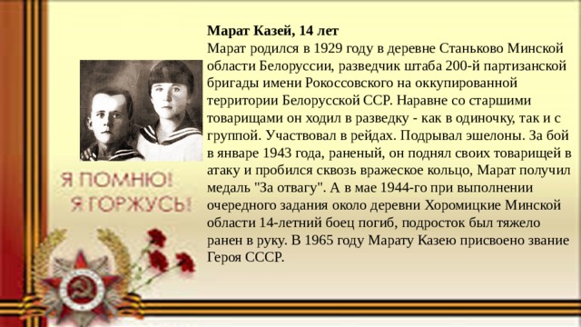 Марат Казей, 14 лет Марат родился в 1929 году в деревне Станьково Минской области Белоруссии, разведчик штаба 200-й партизанской бригады имени Рокоссовского на оккупированной территории Белорусской ССР. Наравне со старшими товарищами он ходил в разведку - как в одиночку, так и с группой. Участвовал в рейдах. Подрывал эшелоны. За бой в январе 1943 года, раненый, он поднял своих товарищей в атаку и пробился сквозь вражеское кольцо, Марат получил медаль 