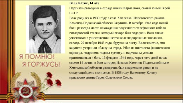 Валя Котик, 14 лет Партизан-разведчик в отряде имени Кармелюка, самый юный Герой СССР. Валя родился в 1930 году в селе Хмелевка Шепетовского района Каменец-Подольской области Украины. В октябре 1943 года юный боец разведал место нахождения подземного телефонного кабеля гитлеровской ставки, который вскоре был подорван. Валя также участвовал в уничтожении шести железнодорожных эшелонов, склада. 29 октября 1943 года, будучи на посту, Валя заметил, что каратели устроили облаву на отряд. Убив из пистолета фашистского офицера, подросток поднял тревогу, и партизаны успели приготовиться к бою. 16 февраля 1944 года, через пять дней после своего 14-летия, в бою за город Изяслав Каменец-Подольской ныне Хмельницкой области разведчик был смертельно ранен и на следующий день скончался. В 1958 году Валентину Котику присвоено звание Героя Советского Союза. 