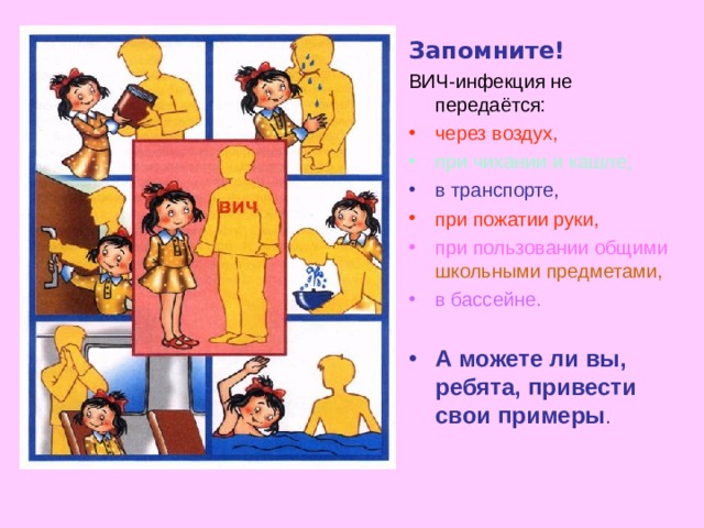 Запомните! ВИЧ-инфекция не передаётся: через воздух, при чихании и кашле, в транспорте, при пожатии руки, при пользовании общими  школьными предметами, в бассейне.  А можете ли вы, ребята, привести свои примеры . 