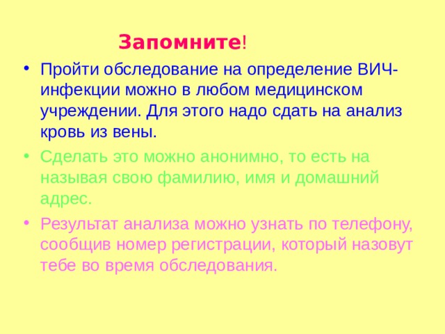  Запомните ! Пройти обследование на определение ВИЧ-инфекции можно в любом медицинском учреждении. Для этого надо сдать на анализ кровь из вены. Сделать это можно анонимно, то есть на называя свою фамилию, имя и домашний адрес. Результат анализа можно узнать по телефону, сообщив номер регистрации, который назовут тебе во время обследования. 