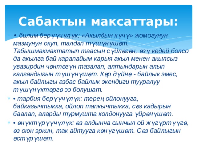 Сабактын максаттары: • билим берүүчүлүк: «Акылдын күчү» жомогунун мазмунун окуп, талдап түшүнүшөт. Табышмакмактатып таасын сүйлөгөн, өзү кедей болсо да акылга бай карапайым карыя акыл менен акылсыз увазирдин чөнтөгүн тазалап, алтындарын алып калгандыгын түшүнүшөт. Көр дүйнө - байлык эмес, акыл байлыгы азбас байлык экендиги тууралуу түшүнүктөргө ээ болушат. • тарбия берүүчүлүк: терең ойлонууга, байкагычтыкка, ойлоп тапкычтыкка, сөз кадырын баалап, аларды турмушта колдонууга үйрөнүшөт. • өнүктүрүүчүлүк: өз алдынча сынчыл ой жүгүртүүгө, өз оюн эркин, так айтууга көнүгүшөт. Сөз байлыгын өстүрүшөт. 