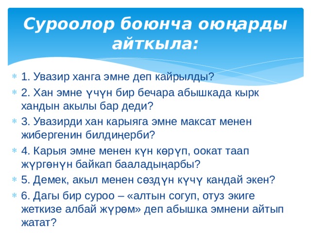 Суроолор боюнча оюңарды айткыла: 1. Увазир ханга эмне деп кайрылды? 2. Хан эмне үчүн бир бечара абышкада кырк хандын акылы бар деди? 3. Увазирди хан карыяга эмне максат менен жибергенин билдиңерби? 4. Карыя эмне менен күн көрүп, оокат таап жүргөнүн байкап бааладыңарбы? 5. Демек, акыл менен сөздүн күчү кандай экен? 6. Дагы бир суроо – «алтын согуп, отуз экиге жеткизе албай жүрөм» деп абышка эмнени айтып жатат? 