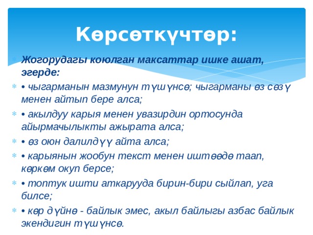 Көрсөткүчтөр: Жогорудагы коюлган максаттар ишке ашат, эгерде: • чыгарманын мазмунун түшүнсө; чыгарманы өз сөзү менен айтып бере алса; • акылдуу карыя менен увазирдин ортосунда айырмачылыкты ажырата алса; • өз оюн далилдүү айта алса; • карыянын жообун текст менен иштөөдө таап, көркөм окуп берсе; • топтук ишти аткарууда бирин-бири сыйлап, уга билсе; • көр дүйнө - байлык эмес, акыл байлыгы азбас байлык экендигин түшүнсө. 