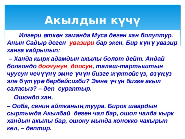Акылдын күчү  Илгери өткөн заманда Муса деген хан болуптур. Анын Садыр деген увазири бар экен. Бир күнү увазир ханга кайрылып: – Ханда кырк адамдын акылы болот дейт. Андай болгондо доочунун доосун , талаш-тартыштын чуусун чечүүнү эмне үчүн бизге жүктөйсүз, өзүңүз эле бүтүрө бербейсизби? Эмне үчүн бизге акыл саласыз? – деп сураптыр.  Ошондо хан. – Ооба, сенин айтканың туура. Бирок шаардын сыртында Акылбай деген чал бар, ошол чалда кырк хандын акылы бар, ошону мында конокко чакырып кел, – дептир. 