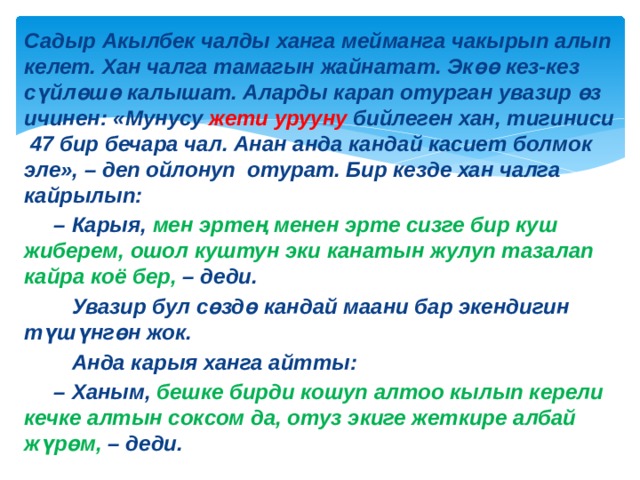 Садыр Акылбек чалды ханга мейманга чакырып алып келет. Хан чалга тамагын жайнатат. Экөө кез-кез сүйлөшө калышат. Аларды карап отурган увазир өз ичинен: «Мунусу жети урууну бийлеген хан, тигиниси 47 бир бечара чал. Анан анда кандай касиет болмок эле», – деп ойлонуп отурат. Бир кезде хан чалга кайрылып: – Карыя, мен эртең менен эрте сизге бир куш жиберем, ошол куштун эки канатын жулуп тазалап кайра коё бер, – деди.  Увазир бул сөздө кандай маани бар экендигин түшүнгөн жок.  Анда карыя ханга айтты: – Ханым, бешке бирди кошуп алтоо кылып керели кечке алтын соксом да, отуз экиге жеткире албай жүрөм, – деди. 