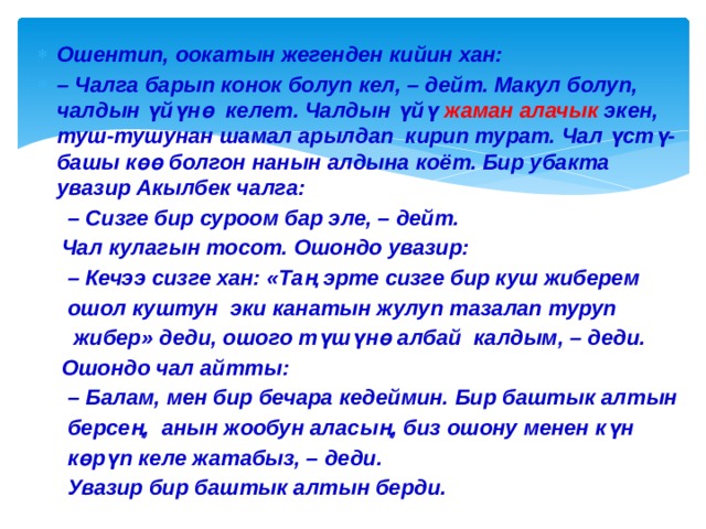 Ошентип, оокатын жегенден кийин хан: – Чалга барып конок болуп кел, – дейт. Макул болуп, чалдын үйүнө келет. Чалдын үйү жаман алачык экен, туш-тушунан шамал арылдап кирип турат. Чал үстү-башы көө болгон нанын алдына коёт. Бир убакта увазир Акылбек чалга: – Сизге бир суроом бар эле, – дейт.  Чал кулагын тосот. Ошондо увазир: – Кечээ сизге хан: «Таң эрте сизге бир куш жиберем  ошол куштун эки канатын жулуп тазалап туруп  жибер» деди, ошого түшүнө албай калдым, – деди.  Ошондо чал айтты: – Балам, мен бир бечара кедеймин. Бир баштык алтын  берсең, анын жообун аласың, биз ошону менен күн  көрүп келе жатабыз, – деди.  Увазир бир баштык алтын берди. 