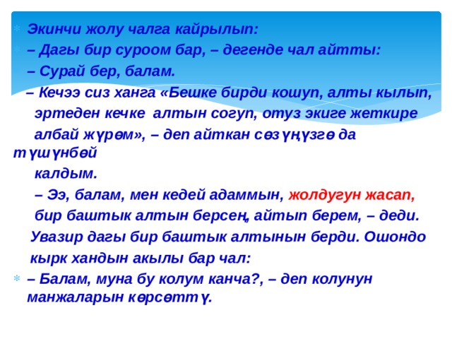 Экинчи жолу чалга кайрылып: – Дагы бир суроом бар, – дегенде чал айтты: – Сурай бер, балам. – Кечээ сиз ханга «Бешке бирди кошуп, алты кылып,  эртеден кечке алтын согуп, отуз экиге жеткире  албай жүрөм», – деп айткан сөзүңүзгө да түшүнбөй  калдым. – Ээ, балам, мен кедей адаммын, жолдугун жасап,  бир баштык алтын берсең, айтып берем, – деди.  Увазир дагы бир баштык алтынын берди. Ошондо  кырк хандын акылы бар чал: – Балам, муна бу колум канча?, – деп колунун манжаларын көрсөттү. 