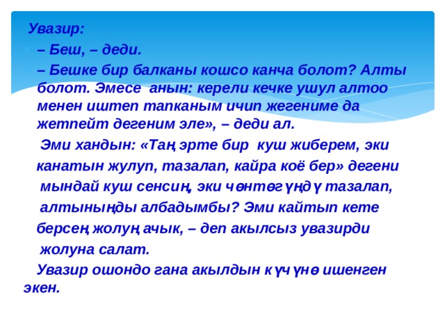  Увазир: – Беш, – деди. – Бешке бир балканы кошсо канча болот? Алты болот. Эмесе анын: керели кечке ушул алтоо менен иштеп тапканым ичип жегениме да жетпейт дегеним эле», – деди ал.  Эми хандын: «Таң эрте бир куш жиберем, эки  канатын жулуп, тазалап, кайра коё бер» дегени  мындай куш сенсиң, эки чөнтөгүңдү тазалап,  алтыныңды албадымбы? Эми кайтып кете  берсең жолуң ачык, – деп акылсыз увазирди  жолуна салат.  Увазир ошондо гана акылдын күчүнө ишенген экен. 