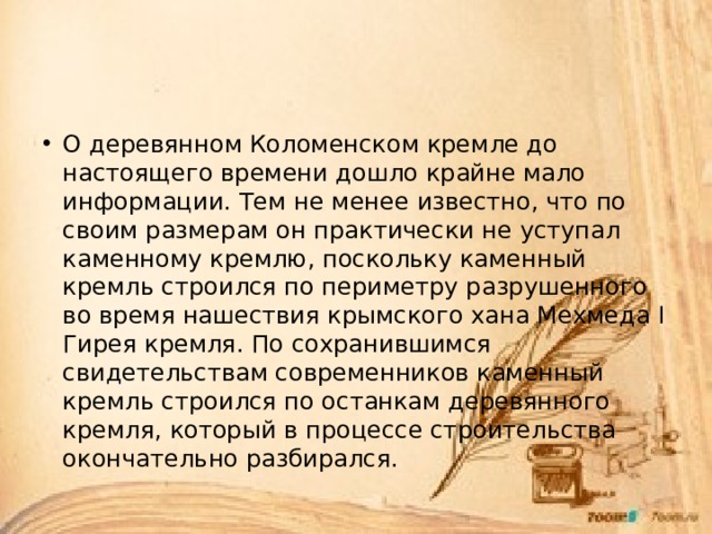 О деревянном Коломенском кремле до настоящего времени дошло крайне мало информации. Тем не менее известно, что по своим размерам он практически не уступал каменному кремлю, поскольку каменный кремль строился по периметру разрушенного во время нашествия крымского хана Мехмеда I Гирея кремля. По сохранившимся свидетельствам современников каменный кремль строился по останкам деревянного кремля, который в процессе строительства окончательно разбирался. 