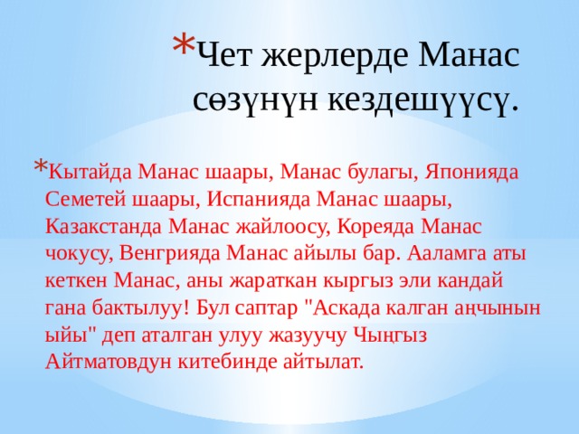 Чет жерлерде Манас сөзүнүн кездешүүсү. Кытайда Манас шаары, Манас булагы, Японияда Семетей шаары, Испанияда Манас шаары, Казакстанда Манас жайлоосу, Кореяда Манас чокусу, Венгрияда Манас айылы бар. Ааламга аты кеткен Манас, аны жараткан кыргыз эли кандай гана бактылуу! Бул саптар 