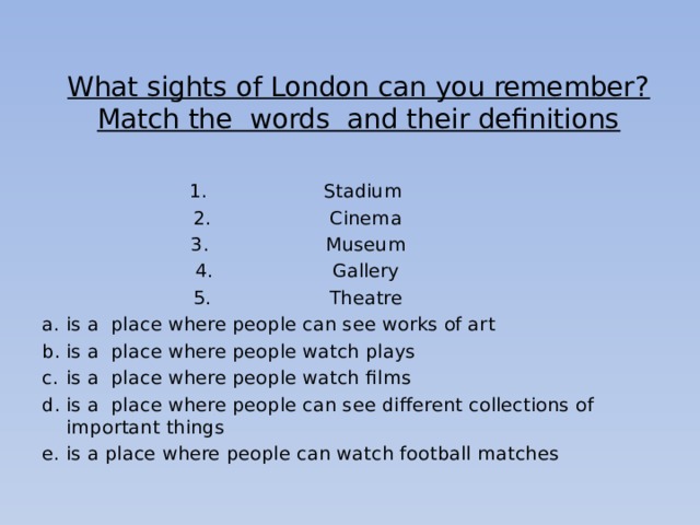 What sights of London can you remember?  Match the words and their definitions   Stadium Cinema Museum Gallery Theatre is a place where people can see works of art is a place where people watch plays is a place where people watch films is a place where people can see different collections of important things is a place where people can watch football matches 