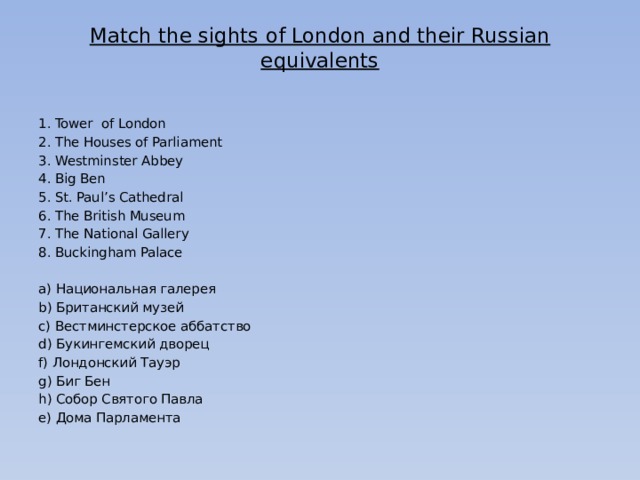 Match the sights of London and their Russian equivalents   Tower of London The Houses of Parliament Westminster Abbey Big Ben St. Paul’s Cathedral The British Museum The National Gallery Buckingham Palace   а) Национальная галерея b) Британский музей c) Вестминстерское аббатство d) Букингемский дворец f) Лондонский Тауэр g) Биг Бен h) Собор Святого Павла e) Дома Парламента 