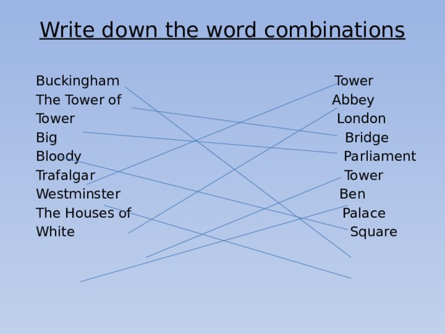 Write down the word combinations   Buckingham Tower The Tower of Abbey Tower London Big Bridge Bloody Parliament Trafalgar Tower Westminster Ben The Houses of Palace White Square 