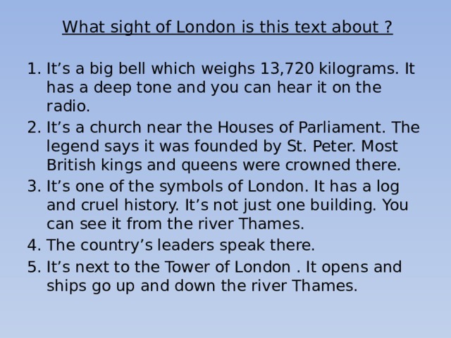 What sight of London is this text about ?   It’s a big bell which weighs 13,720 kilograms. It has a deep tone and you can hear it on the radio. It’s a church near the Houses of Parliament. The legend says it was founded by St. Peter. Most British kings and queens were crowned there. It’s one of the symbols of London. It has a log and cruel history. It’s not just one building. You can see it from the river Thames. The country’s leaders speak there. It’s next to the Tower of London . It opens and ships go up and down the river Thames. 