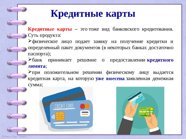 Кредитные карты   Кредитные карты – это тоже вид банковского кредитования. Суть продукта: физическое лицо подает заявку на получение кредитки и определенный пакет документов (в некоторых банках достаточно паспорта); банк принимает решение о предоставлении  кредитного лимита ; при положительном решении физическому лицу выдается кредитная карта, на которую  уже внесена  заявленная денежная сумма; 