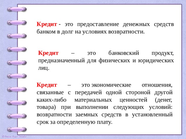 Кредит   - это предоставление денежных средств банком в долг на условиях возвратности. Кредит – это банковский продукт, предназначенный для физических и юридических лиц. Кредит – это экономические отношения, связанные с передачей одной стороной другой каких-либо материальных ценностей (денег, товара) при выполнении следующих условий: возвратности заемных средств в установленный срок за определенную плату. 