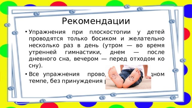 Рекомендации Упражнения при плоскостопии у детей проводятся только босиком и желательно несколько раз в день (утром — во время утренней гимнастики, днем — после дневного сна, вечером — перед отходом ко сну). Все упражнения проводятся в свободном темпе, без принуждения ребёнка.   