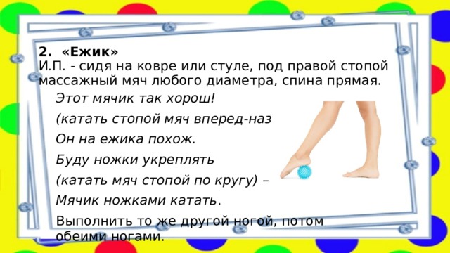   2. «Ежик»  И.П. - сидя на ковре или стуле, под правой стопой массажный мяч любого диаметра, спина прямая.   Этот мячик так хорош!  (катать стопой мяч вперед-назад.) Он на ежика похож. Буду ножки укреплять  (катать мяч стопой по кругу) – Мячик ножками катать . Выполнить то же другой ногой, потом обеими ногами. 