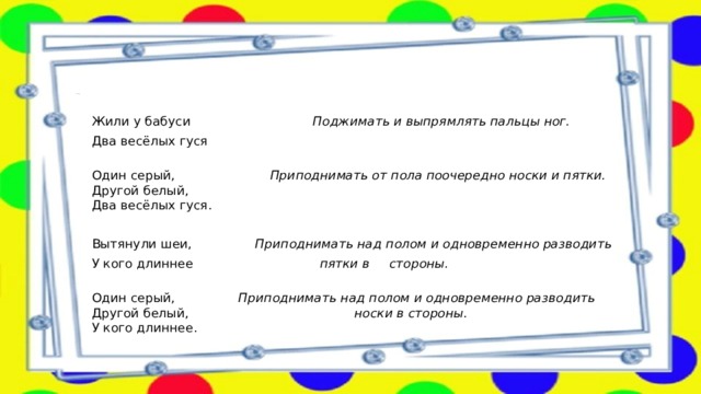 3. «Два веселых гуся»     Жили у бабуси Поджимать и выпрямлять пальцы ног. Два весёлых гуся   Один серый, Приподнимать от пола поочередно носки и пятки.  Другой белый,  Два весёлых гуся.   Вытянули шеи, Приподнимать над полом и одновременно разводить У кого длиннее пятки в стороны.  Один серый, Приподнимать над полом и одновременно разводить  Другой белый, носки в стороны.  У кого длиннее. 
