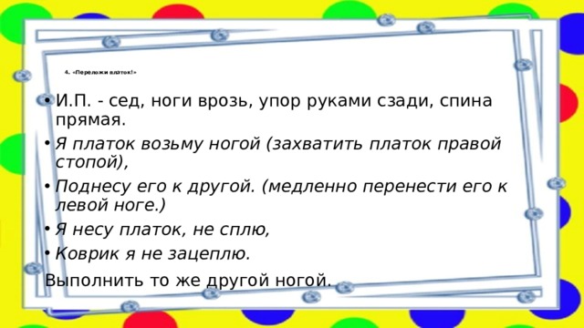 4. «Переложи платок!»   И.П. - сед, ноги врозь, упор руками сзади, спина прямая. Я платок возьму ногой (захватить платок правой стопой), Поднесу его к другой. (медленно перенести его к левой ноге.) Я несу платок, не сплю, Коврик я не зацеплю. Выполнить то же другой ногой. 