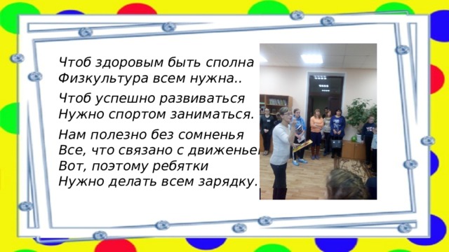 Чтоб здоровым быть сполна  Физкультура всем нужна.. Чтоб успешно развиваться  Нужно спортом заниматься. Нам полезно без сомненья  Все, что связано с движеньем.  Вот, поэтому ребятки  Нужно делать всем зарядку.   