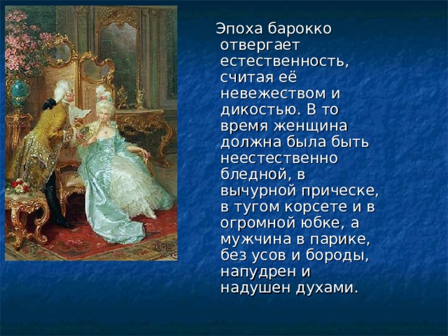  Эпоха барокко отвергает естественность, считая её невежеством и дикостью. В то время женщина должна была быть неестественно бледной, в вычурной прическе, в тугом корсете и в огромной юбке, а мужчина в парике, без усов и бороды, напудрен и надушен духами. 