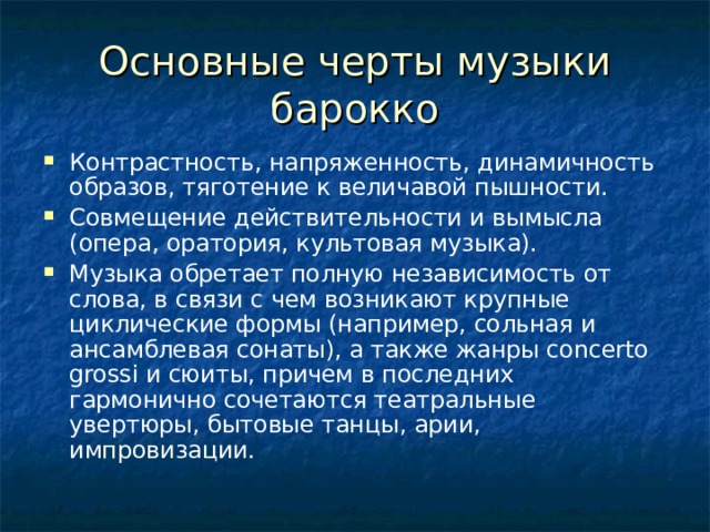 Основные черты музыки барокко Контрастность, напряженность, динамичность образов, тяготение к величавой пышности. Совмещение действительности и вымысла (опера, оратория, культовая музыка). Музыка обретает полную независимость от слова, в связи с чем возникают крупные циклические формы (например, сольная и ансамблевая сонаты), а также жанры concerto grossi и сюиты, причем в последних гармонично сочетаются театральные увертюры, бытовые танцы, арии, импровизации. 
