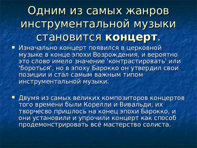 Одним из самых жанров инструментальной музыки становится концерт . Изначально концерт появился в церковной музыке в конце эпохи Возрождения, и вероятно это слово имело значение 'контрастировать' или 'бороться', но в эпоху Барокко он утвердил свои позиции и стал самым важным типом инструментальной музыки. Двумя из самых великих композиторов концертов того времени были Корелли и Вивальди, их творчесво пришлось на конец эпохи Барокко, и они установили и упрочили концерт как способ продемонстрировать всё мастерство солиста. 