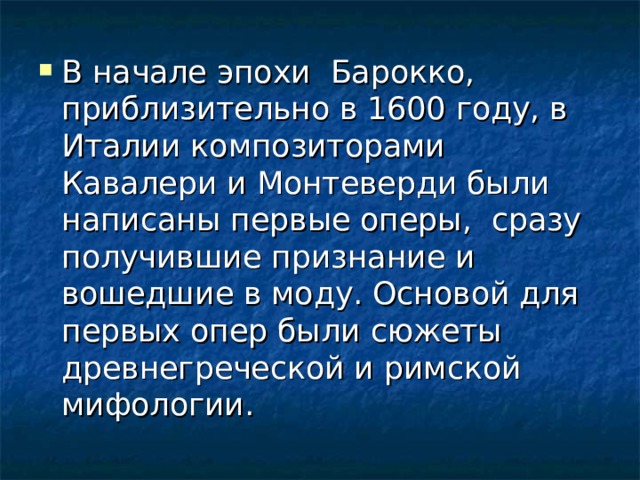 В начале эпохи Барокко, приблизительно в 1600 году, в Италии композиторами Кавалери и Монтеверди были написаны первые оперы, сразу получившие признание и вошедшие в моду. Основой для первых опер были сюжеты древнегреческой и римской мифологии. 