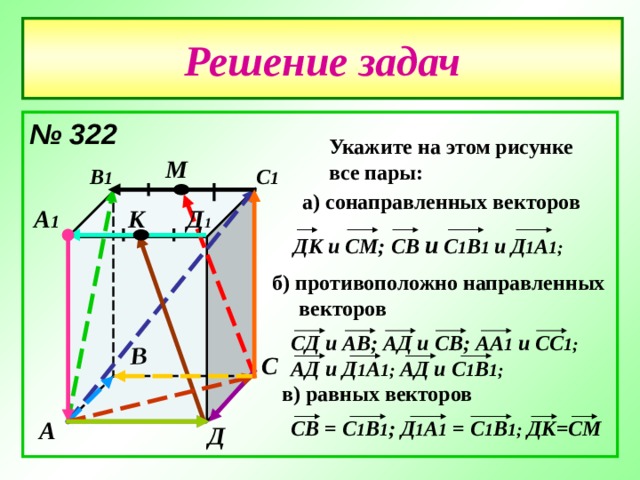 В Решение задач № 322  Укажите на этом рисунке все пары: М В 1 С 1 а) сонаправленных векторов Д 1 А 1 К ДК и СМ; C В и С 1 В 1 и  Д 1 А 1;  б) противоположно направленных  векторов СД и АВ; АД и СВ; АА 1 и СС 1; АД и Д 1 А 1; АД и С 1 В 1; С в) равных векторов C В = С 1 В 1 ; Д 1 А 1 = С 1 В 1; ДК=СМ А Д 