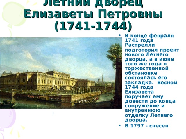 Летний дворец Елизаветы Петровны (1741-1744) В конце февраля 1741 года Растрелли подготовил проект нового Летнего дворца, а в июне того же года в торжественной обстановке состоялась его закладка.  Весной 1744 года Елизавета поручает ему довести до конца сооружение и внутреннюю отделку Летнего дворца. В 1797 - снесен 