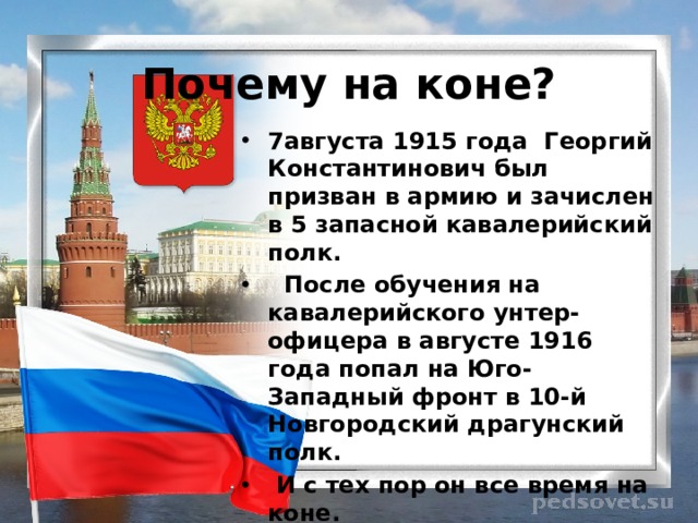 Почему на коне? 7августа 1915 года Георгий Константинович был призван в армию и зачислен в 5 запасной кавалерийский полк.  После обучения на кавалерийского унтер-офицера в августе 1916 года попал на Юго-Западный фронт в 10-й Новгородский драгунский полк.  И с тех пор он все время на коне. 