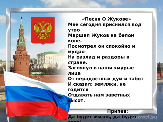  «Песня О Жукове» Мне сегодня приснился под утро  Маршал Жуков на белом коне.  Посмотрел он спокойно и мудро  На разлад и раздоры в стране.  Заглянул в наши хмурые лица  От нерадостных дум и забот  И сказал: земляки, не годится  Отдавать нам заветных высот.   Припев:  Да будет жизнь, да будет свет!  Стоять России сотни лет!  И будет жить, пока мы есть,  Победа. Жуков. Долг и Честь!   