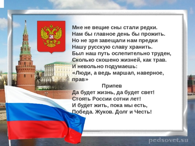 Мне не вещие сны стали редки.  Нам бы главное день бы прожить.  Но не зря завещали нам предки  Нашу русскую славу хранить.  Был наш путь ослепительно труден,  Сколько скошено жизней, как трав.  И невольно подумаешь: « Люди, а ведь маршал, наверное, прав »  Припев Да будет жизнь, да будет свет!  Стоять России сотни лет!  И будет жить, пока мы есть,  Победа. Жуков. Долг и Честь! 