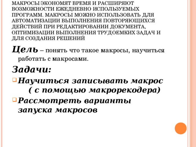 АКТУАЛЬНОСТЬ  МАКРОСЫ ЭКОНОМЯТ ВРЕМЯ И РАСШИРЯЮТ ВОЗМОЖНОСТИ ЕЖЕДНЕВНО ИСПОЛЬЗУЕМЫХ ПРОГРАММ. МАКРОСЫ МОЖНО ИСПОЛЬЗОВАТЬ ДЛЯ АВТОМАТИЗАЦИИ ВЫПОЛНЕНИЯ ПОВТОРЯЮЩИХСЯ ДЕЙСТВИЙ ПРИ РЕДАКТИРОВАНИИ ДОКУМЕНТА, ОПТИМИЗАЦИИ ВЫПОЛНЕНИЯ ТРУДОЕМКИХ ЗАДАЧ И ДЛЯ СОЗДАНИЯ РЕШЕНИЙ    Цель – понять что такое макросы, научиться работать с макросами. Задачи: Научиться записывать макрос ( с помощью макрорекодера) Рассмотреть варианты запуска макросов     