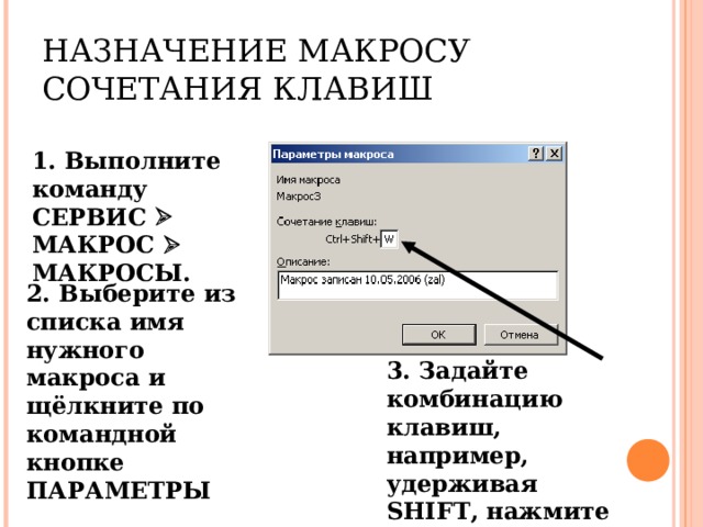 НАЗНАЧЕНИЕ МАКРОСУ СОЧЕТАНИЯ КЛАВИШ 1. Выполните команду СЕРВИС  МАКРОС  МАКРОСЫ. 2. Выберите из списка имя нужного макроса и щёлкните по командной кнопке ПАРАМЕТРЫ 3. Задайте комбинацию клавиш, например, удерживая SHIFT , нажмите W . 