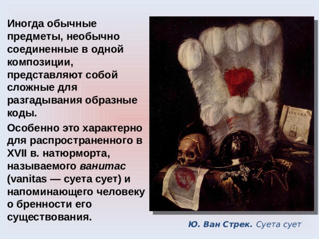 Иногда обычные предметы, необычно соединенные в одной композиции, представляют собой сложные для разгадывания образные коды. Особенно это характерно для распространенного в XVII в. натюрморта, называемого ванитас (vanitas — суета сует) и напоминающего человеку о бренности его существования. Ю. Ван Стрек. Суета сует 