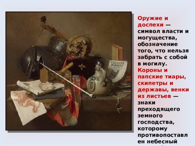 Оружие и доспехи — символ власти и могущества, обозначение того, что нельзя забрать с собой в могилу. Короны и папские тиары, скипетры и державы, венки из листьев — знаки преходящего земного господства, которому противопоставлен небесный мировой порядок. Ключи — символизируют власть домашней хозяйки, управляющей запасами . 