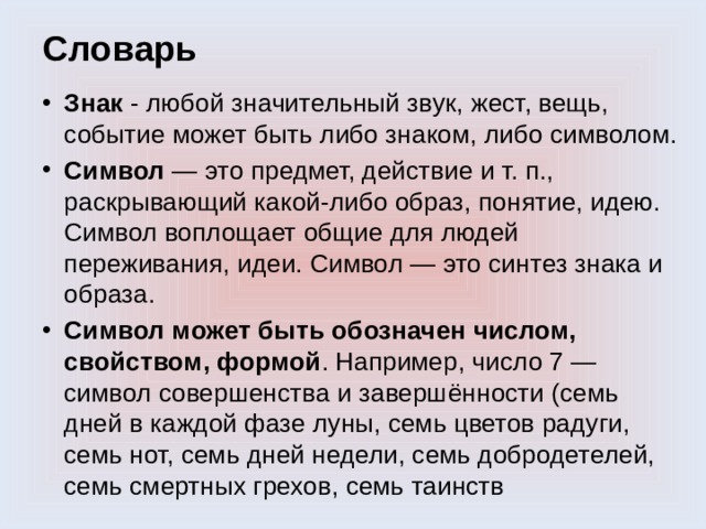 Словарь Знак - любой значительный звук, жест, вещь, событие может быть либо знаком, либо символом. Символ — это предмет, действие и т. п., раскрывающий какой-либо образ, понятие, идею. Символ воплощает общие для людей переживания, идеи. Символ — это синтез знака и образа. Символ может быть обозначен числом, свойством, формой . Например, число 7 — символ совершенства и завершённости (семь дней в каждой фазе луны, семь цветов радуги, семь нот, семь дней недели, семь добродетелей, семь смертных грехов, семь таинств 