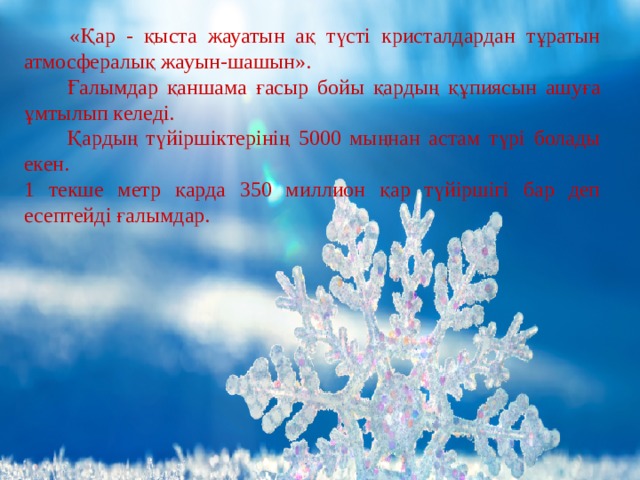 «Қар - қыста жауатын ақ түсті кристалдардан тұратын атмосфералық жауын-шашын».  Ғалымдар қаншама ғасыр бойы қардың құпиясын ашуға ұмтылып келеді.  Қ ардың түйіршіктерінің 5000 мыңнан астам түрі болады екен. 1 текше метр қарда 350 миллион қар түйіршігі бар деп есептейді ғалымдар. 