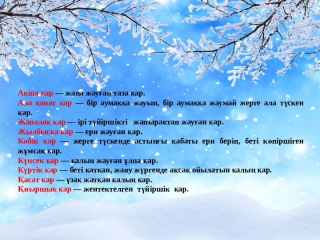 Ақша қар — жаңа жауған таза қар. Ала қанат қар — бір аумаққа жауып, бір аумаққа жаумай жерге ала түскен қар. Жапалақ қар — ірі түйіршікті жапырақтап жауған қар. Жылбысқа қар — ери жауған қар. Көбік қар — жерге түскенде астыңғы қабаты ери беріп, беті көпіршіген жұмсақ қар. Күпсек қар — қалың жауған ұлпа қар. Күртік қар — беті қатқан, жаяу жүргенде ақсақ ойылатын қалың қар. Қасат қар — ұзақ жатқан қалың қар. Қиыршық қар — жентектелген түйіршік қар. 