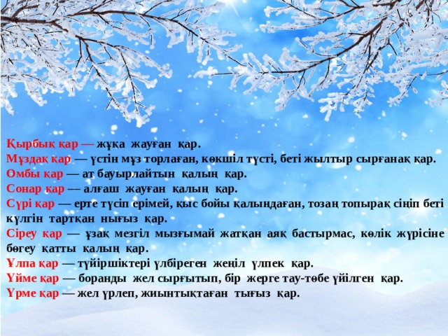 Қырбық қар — жұқа жауған қар. Мұздақ қар — үстін мұз торлаған, көкшіл түсті, беті жылтыр сырғанақ қар. Омбы қар — ат бауырлайтын қалың қар. Сонар қар — алғаш жауған қалың қар. Сүрі қар — ерте түсіп ерімей, қыс бойы қалыңдаған, тозаң топырақ сіңіп беті күлгін тартқан нығыз қар. Сіреу қар — ұзақ мезгіл мызғымай жатқан аяқ бастырмас, көлік жүрісіне бөгеу қатты қалың қар. Ұлпа қар — түйіршіктері үлбіреген жеңіл үлпек қар. Үйме қар — боранды жел сырғытып, бір жерге тау-төбе үйілген қар. Үрме қар — жел үрлеп, жиынтықтаған тығыз қар.  