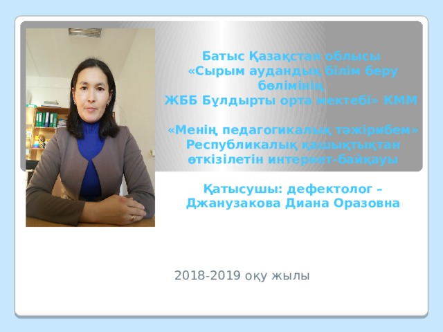 Батыс Қазақстан облысы  «Сырым аудандық білім беру бөлімінің  ЖББ Бұлдырты орта мектебі» КММ   «Менің педагогикалық тәжірибем» Республикалық қашықтықтан өткізілетін интернет-байқауы   Қатысушы: дефектолог – Джанузакова Диана Оразовна    2018-2019 оқу жылы 