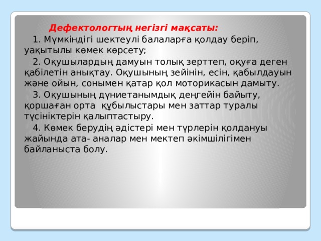  Дефектологтың негізгі мақсаты:  1. Мүмкіндігі шектеулі балаларға қолдау беріп, уақытылы көмек көрсету;  2. Оқушылардың дамуын толық зерттеп, оқуға деген қабілетін анықтау. Оқушының зейінін, есін, қабылдауын және ойын, сонымен қатар қол моторикасын дамыту.  3. Оқушының дүниетанымдық деңгейін байыту, қоршаған орта  құбылыстары мен заттар туралы түсініктерін қалыптастыру.  4. Көмек берудің әдістері мен түрлерін қолдануы жайында ата- аналар мен мектеп әкімшілігімен байланыста болу. 