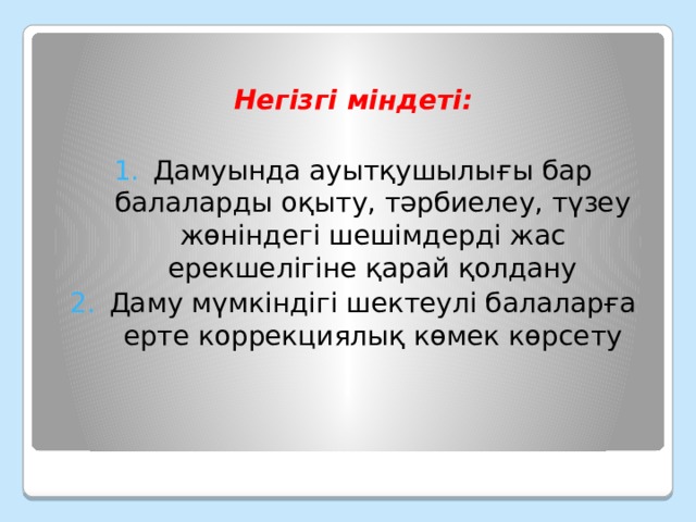  Негізгі міндеті:  Дамуында ауытқушылығы бар балаларды оқыту, тәрбиелеу, түзеу жөніндегі шешімдерді жас ерекшелігіне қарай қолдану Даму мүмкіндігі шектеулі балаларға ерте коррекциялық көмек көрсету 