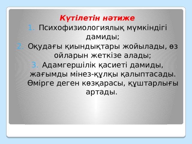 Күтілетін нәтиже Психофизиологиялық мүмкіндігі дамиды; Оқудағы қиындықтары жойылады, өз ойларын жеткізе алады; Адамгершілік қасиеті дамиды, жағымды мінез-құлқы қалыптасады. Өмірге деген көзқарасы, құштарлығы артады. 