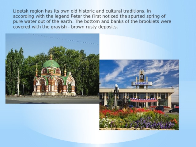 Lipetsk region has its own old historic and cultural traditions. In according with the legend Peter the First noticed the spurted spring of pure water out of the earth. The bottom and banks of the brooklets were covered with the grayish - brown rusty deposits. 